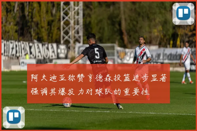 阿夫迪亚称赞亨德森投篮进步显著强调其爆发力对球队的重要性