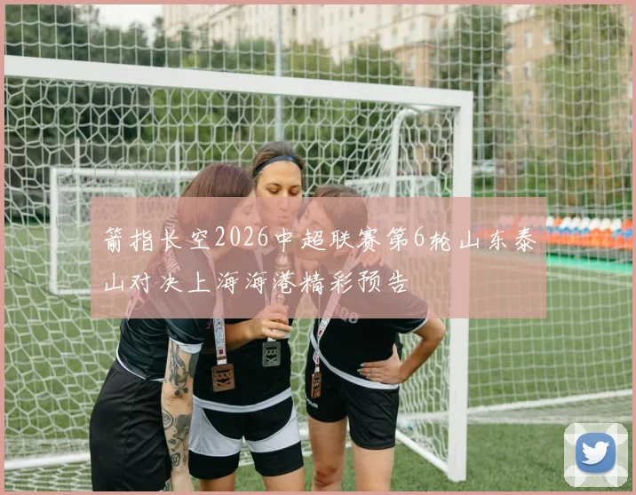 箭指长空2026中超联赛第6轮山东泰山对决上海海港精彩预告