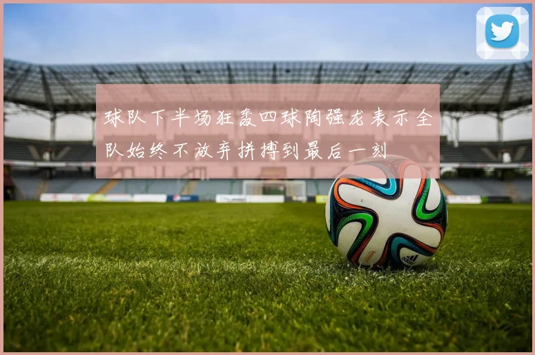 球队下半场狂轰四球陶强龙表示全队始终不放弃拼搏到最后一刻