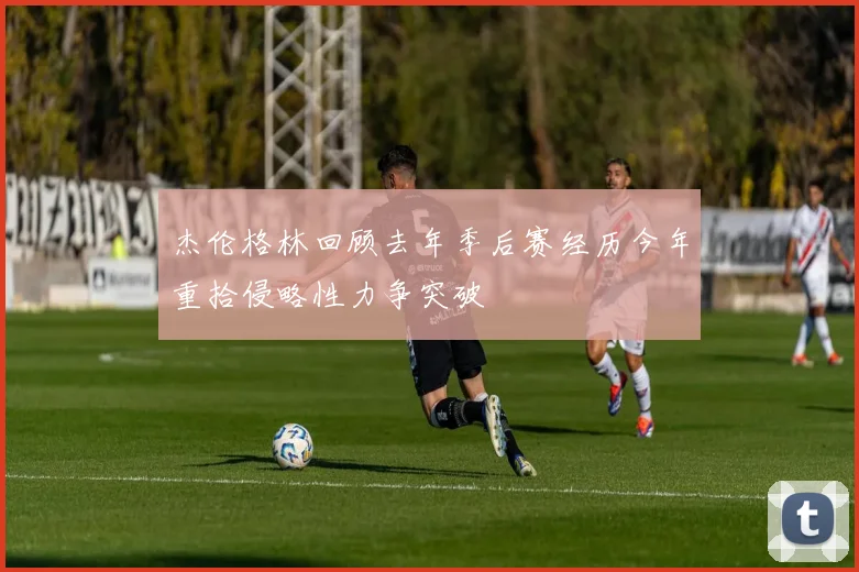 杰伦格林回顾去年季后赛经历今年重拾侵略性力争突破