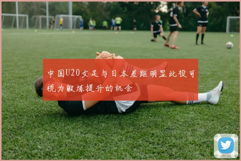 中国U20女足与日本差距明显此役可视为锻炼提升的机会