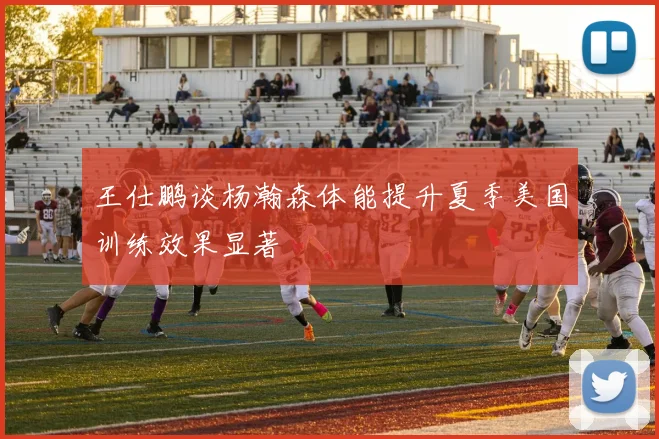 王仕鹏谈杨瀚森体能提升夏季美国训练效果显著