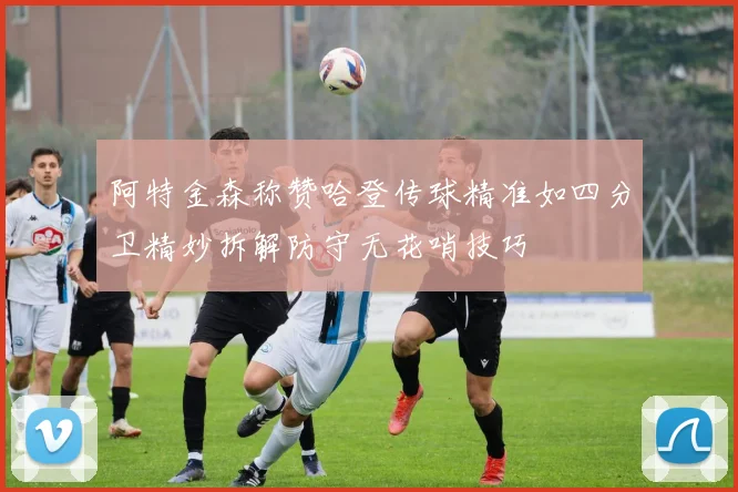 阿特金森称赞哈登传球精准如四分卫精妙拆解防守无花哨技巧