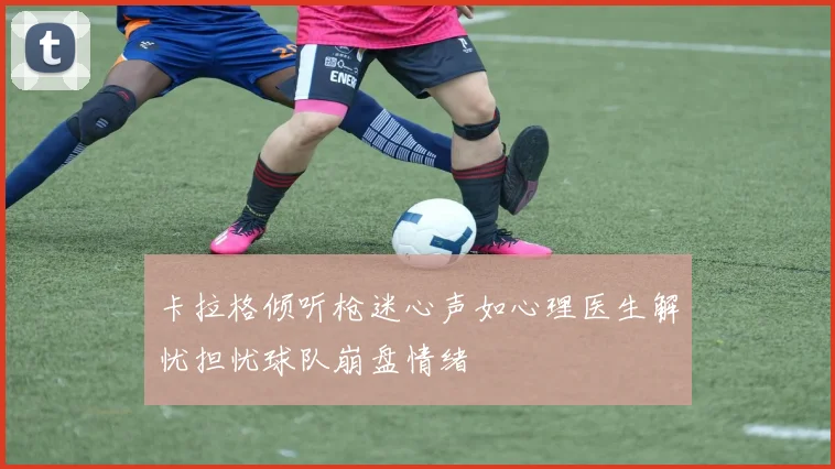 卡拉格倾听枪迷心声如心理医生解忧担忧球队崩盘情绪