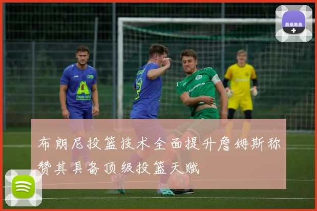 布朗尼投篮技术全面提升詹姆斯称赞其具备顶级投篮天赋