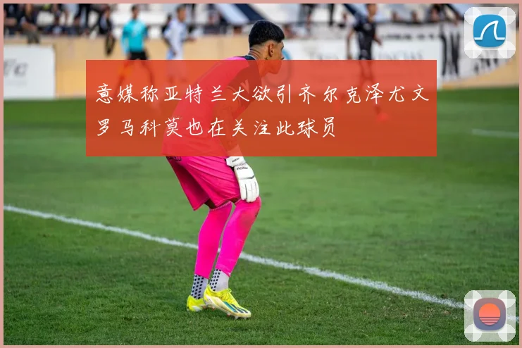 意媒称亚特兰大欲引齐尔克泽尤文罗马科莫也在关注此球员