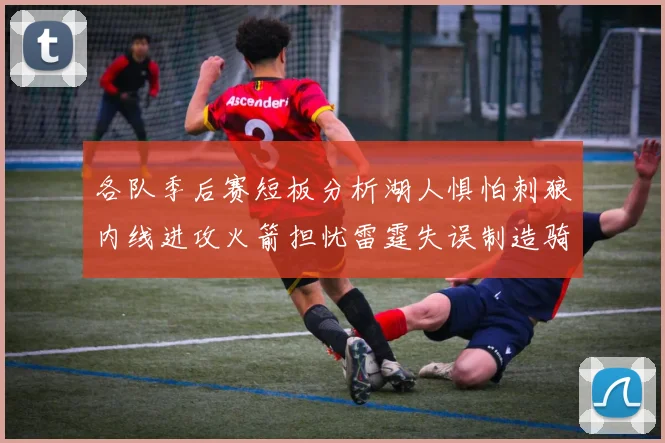 各队季后赛短板分析湖人惧怕刺狼内线进攻火箭担忧雷霆失误制造骑士防三分能力不足