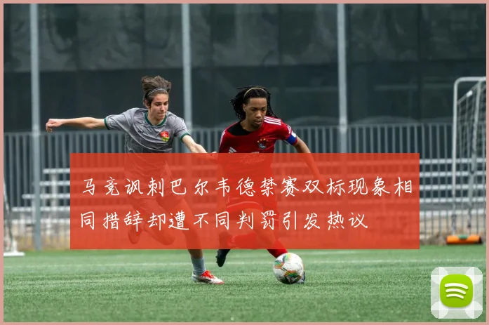 马竞讽刺巴尔韦德禁赛双标现象相同措辞却遭不同判罚引发热议
