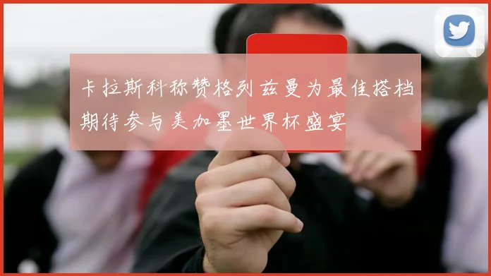 卡拉斯科称赞格列兹曼为最佳搭档期待参与美加墨世界杯盛宴