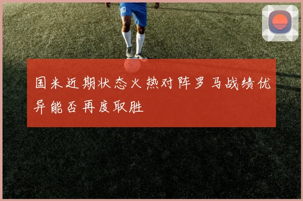 国米近期状态火热对阵罗马战绩优异能否再度取胜