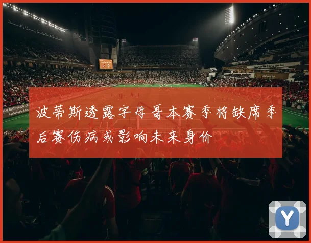波蒂斯透露字母哥本赛季将缺席季后赛伤病或影响未来身价
