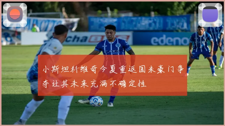 小斯坦科维奇今夏重返国米豪门争夺让其未来充满不确定性