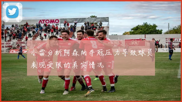 小雷分析阿森纳夺冠压力导致球员表现受限的真实情况