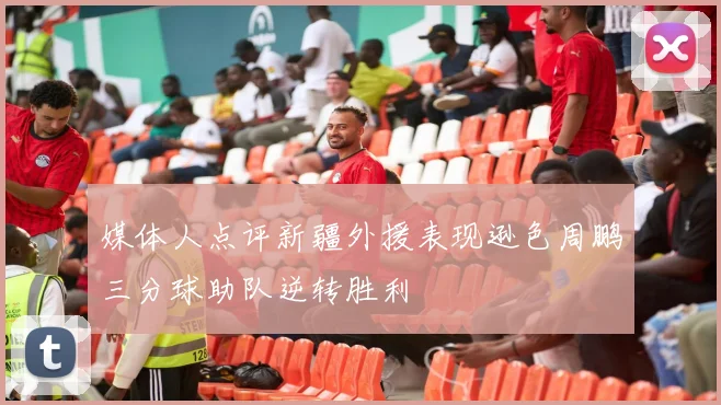 媒体人点评新疆外援表现逊色周鹏三分球助队逆转胜利