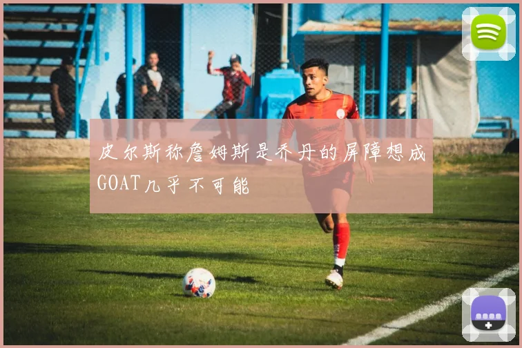 皮尔斯称詹姆斯是乔丹的屏障想成GOAT几乎不可能