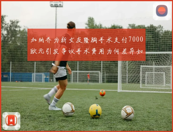 加纳乔为新女友隆胸手术支付7000欧元引发争议手术费用为何差异如此之大